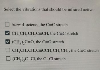 Select the vibrations that should be infrared active.
trans-4-octene, the C=C stretch
CH₂CH₂CH₂C=CH, the C=C stretch
(CH₂)₂C=O, the C=0 stretch
CH₂CH₂CH₂C=CCH₂CH₂CH₂, the C=C stretch
(CH3)3C-Cl, the C-Cl stretch