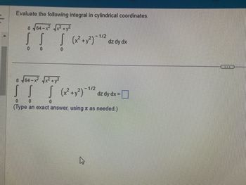 Evaluate the following integral in cylindrical coordinates.
8 √64-x²√x²+²
! !
[ [
0
1/2
!
[ (x² + y²) - ¹/² dz dy dx
0
8√64-x²√√x²+y²
1/2
S S | (x² + y²)-¹/² dz dy dx =
0
0
0
(Type an exact answer, using as needed.)
D
www