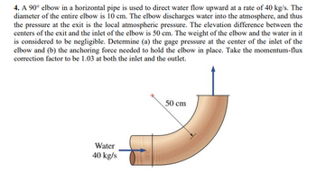 4. A 90° elbow in a horizontal pipe is used to direct water flow upward at a rate of 40 kg/s. The
diameter of the entire elbow is 10 cm. The elbow discharges water into the atmosphere, and thus
the pressure at the exit is the local atmospheric pressure. The elevation difference between the
centers of the exit and the inlet of the elbow is 50 cm. The weight of the elbow and the water in it
is considered to be negligible. Determine (a) the gage pressure at the center of the inlet of the
elbow and (b) the anchoring force needed to hold the elbow in place. Take the momentum-flux
correction factor to be 1.03 at both the inlet and the outlet.
Water
40 kg/s
50 cm