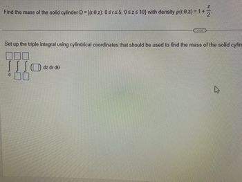 Z
Find the mass of the solid cylinder D={(r,0,z): 0 ≤r≤5, 0≤z≤ 10) with density p(r,0,z) = 1 +
***
Set up the triple integral using cylindrical coordinates that should be used to find the mass of the solid cylin
000
SS SO dz dr de
00
4