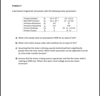 Problem 7:
A permanent magnet DC servomotor with the following motor parameters:
Torque Constant:
Back EMF Constant:
KT
KE
Armature Resistance:
RA
Armature Inductance: LA
Viscous Damping:
FM
Friction Torque:
TE
3.0 x 10-²
3.0 x 10-²
4.0
6.0
0
0
(N-m)/A
(V.s)/rad
Ω
mH
(N.m.s)/rad
N.m
a) What is the steady-state no-load speed in RPM for an input of 12V?
b) What is the motor torque under stall conditions for an input of 12V?
c) Assuming that the motor is driving a purely inertial load that is significantly
greater than the rotor inertia. Which motor parameter can be neglected to arrive
at a first-order transfer function?
d) Assume that the motor is being used as a generator and that the motor shaft is
rotating at 2000 rpm. What is the open-circuit voltage across the motor
terminals?