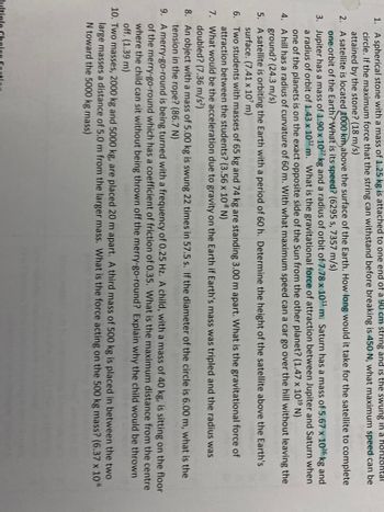 1. A spherical stone with a mass of 1.25 kg is attached to one end of a 90 cm string and is the swung in a horizontal
circle. If the maximum force that the string can withstand before breaking is 450 N, what maximum speed can be
attained by the stone? (18 m/s)
2.
A satellite is located 1000 km above the surface of the Earth. How long would it take for the satellite to complete
one orbit of the Earth? What is its speed? (6295 s, 7357 m/s)
3. Jupiter has a mass of 1.90 x 1027 kg and a radius of orbit of 7.78 x 10¹¹ m. Saturn has a mass of 5.67 x 1026 kg and
a radius of orbit of 1.43 x 10¹2 m. What is the gravitational force of attraction between Jupiter and Saturn when
one of the planets is on the exact opposite side of the Sun from the other planet? (1.47 x 10¹9 N)
4.
A hill has a radius of curvature of 60 m. With what maximum speed can a car go over the hill without leaving the
ground? (24.3 m/s)
5.
A satellite is orbiting the Earth with a period of 60 h. Determine the height of the satellite above the Earth's
surface. (7.41 x 107 m)
6.
Two students with masses of 65 kg and 74 kg are standing 3.00 m apart. What is the gravitational force of
attraction between the students? (3.56 x 108 N)
7.
What would be the acceleration due to gravity on the Earth if Earth's mass was tripled and the radius was
doubled? (7.36 m/s²)
8.
An object with a mass of 5.00 kg is swung 22 times in 57.5 s. If the diameter of the circle is 6.00 m, what is the
tension in the rope? (86.7 N)
9.
A merry-go-round is being turned with a frequency of 0.25 Hz. A child, with a mass of 40 kg, is sitting on the floor
of the merry-go-round which has a coefficient of friction of 0.35. What is the maximum distance from the centre
where the child can sit without being thrown off the merry-go-round? Explain why the child would be thrown
off. (1.39 m)
10. Two masses, 2000 kg and 5000 kg, are placed 20 m apart. A third mass of 500 kg is placed in between the two
large masses a distance of 5.0 m from the larger mass. What is the force acting on the 500 kg mass? (6.37 x 10°
N toward the 5000 kg mass)