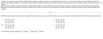 An electronics company produces three models of stereo speaker, models A, B, and C, and can deliver them by truck, van, or SUV. A truck holds 2 boxes of model A, 2 boxes of
model B, and 3 boxes of model C. A van holds 3 boxes of model A, 4 boxes of model B, and 2 boxes of model C. An SUV holds 3 boxes of model A, 5 boxes of model B, and 1 box of
model C.
(a) If 29 boxes of model A, 37 boxes of model B, and 28 boxes of model C are to be delivered, how many vehicles of each type should be used so that all operate at full capacity?
(b) Model C has been discontinued. If 29 boxes of model A and 37 boxes of model B are to be delivered, how many vehicles of each type should be used so that all operate at full
capacity?
(a) Write a linear system of equations. Let x represent the number of trucks, y represent the number of vans, and z represent the number of SUVs. Choose the correct answer below.
O A. 2x+3y-3z = 29
O B. 2x+3y + 3z=37
2x-y + 5z = 37
3x +2y+z=28
2x+4y+z=29
3x +2y + 5z = 28
C. 2x+3y + 3z = 29
2x+4y + 5z = 37
3x+2y+z=28
C
The electronics company should use truck(s), van(s), and SUV(s).
O D. 3x+2y+3z=29
2x+4y - 5z = 37
2x+3y +z = 28