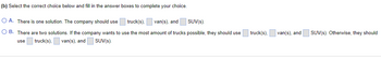 (b) Select the correct choice below and fill in the answer boxes to complete your choice.
truck(s),
van(s), and
SUV(s).
OA. There is one solution. The company should use
OB. There are two solutions. If the company wants to use the most amount of trucks possible, they should use
use truck(s), van(s), and
SUV(s).
truck(s),
van(s), and
SUV(s). Otherwise, they should
