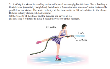 5. A 60-kg ice skater is standing on ice with ice skates (negligible friction). She is holding a
flexible hose (essentially weightless) that directs a 2-cm-diameter stream of water horizontally
parallel to her skates. The water velocity at the hose outlet is 10 m/s relative to the skater.
If she is initially standing still, determine:
(a) the velocity of the skater and the distance she travels in 5 s.,
(b) how long it will take to move 5 m and the velocity at that moment.
Ice skater
10 m/s
D = 2 cm