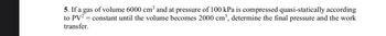 5. If a gas of volume 6000 cm³ and at pressure of 100 kPa is compressed quasi-statically according
to PV² = constant until the volume becomes 2000 cm³, determine the final pressure and the work
transfer.