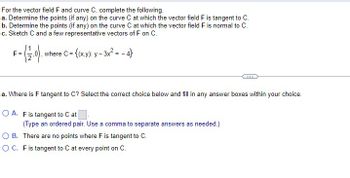 For the vector field F and curve C, complete the following.
a. Determine the points (if any) on the curve C at which the vector field F is tangent to C.
b. Determine the points (if any) on the curve C at which the vector field F is normal to C.
c. Sketch C and a few representative vectors of F on C.
where C = = {(x,y): y - 3x² = -4}
F=
a. Where is F tangent to C? Select the correct choice below and fill in any answer boxes within your choice.
OA. F is tangent to C at
(Type an ordered pair. Use a comma to separate answers as needed.)
OB. There are no points where F is tangent to C.
OC. F is tangent to C at every point on C.