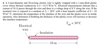 4. A 2-mm-diameter and 10-m-long electric wire is tightly wrapped with a 1-mm-thick plastic
cover whose thermal conductivity is k = 0.15 W/m °C. Electrical measurements indicate that a
current of 10 A passes through the wire and there is a voltage drop of 8 V along the wire. If the
insulated wire is exposed to a medium at T = 30°C with a heat transfer coefficient of h = 24
W/m².°C, determine the temperature at the interface of the wire and the plastic cover in steady
operation. Also determine if doubling the thickness of the plastic cover will increase or decrease
this interface temperature.
Tair = 30°C
Electrical
wire
Insulation
10 m