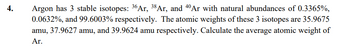 4.
Argon has 3 stable isotopes: 36 Ar, 38 Ar, and 40 Ar with natural abundances of 0.3365%,
0.0632%, and 99.6003% respectively. The atomic weights of these 3 isotopes are 35.9675
amu, 37.9627 amu, and 39.9624 amu respectively. Calculate the average atomic weight of
Ar.