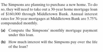 **Purchasing a Home: Mortgage Calculation**

The Simpsons are planning to purchase a new home. To achieve this, they need to secure a 30-year home mortgage loan of $160,000 through Middletown Bank. The bank offers an annual interest rate of 5.75% for 30-year mortgages, compounded monthly.

**Tasks:**

(a) Compute the Simpsons’ monthly mortgage payment based on this loan.

(b) Determine the total interest the Simpsons will pay over the life of the loan. 

Through these exercises, you’ll gain a practical understanding of mortgage calculations and the implications of interest rates on long-term loans.