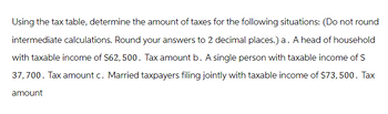 Using the tax table, determine the amount of taxes for the following situations: (Do not round
intermediate calculations. Round your answers to 2 decimal places.) a. A head of household
with taxable income of $62, 500. Tax amount b. A single person with taxable income of $
37,700. Tax amount c. Married taxpayers filing jointly with taxable income of $73,500. Tax
amount