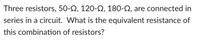 Three resistors, 50-N, 120-2, 180-N, are connected in
series in a circuit. What is the equivalent resistance of
this combination of resistors?
