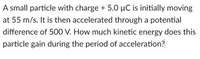 A small particle with charge + 5.0 µC is initially moving
at 55 m/s. It is then accelerated through a potential
difference of 500 V. How much kinetic energy does this
particle gain during the period of acceleration?
