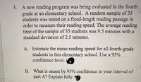 3. A new reading program was being evaluated in the fourth
grade at an elementary school. A random sample of 35
students was tested on a fixed-length reading passage in
order to measure their reading speed. The average reading
time of the sample of 35 students was 9.5 minutes with a
standard deviation of 2.5 minutes.
A. Estimate the mean reading speed for all fourth-grade
students in this elementary school. Use a 95%
confidence level.
B. What is meant by 95% confidence in your interval of
part A? Explain fully.
