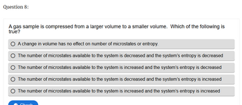 Question 8:
A gas sample is compressed from a larger volume to a smaller volume. Which of the following is
true?
A change in volume has no effect on number of microstates or entropy.
The number of microstates available to the system is decreased and the system's entropy is decreased
The number of microstates available to the system is increased and the system's entropy is decreased
The number of microstates available to the system is decreased and the system's entropy is increased
The number of microstates available to the system is increased and the system's entropy is increased
Chock