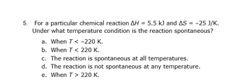 5. For a particular chemical reaction AH = 5.5 kJ and AS = -25 J/K.
Under what temperature condition is the reaction spontaneous?
a. When T < -220 K.
b. When T< 220 K.
c. The reaction is spontaneous at all temperatures.
d. The reaction is not spontaneous at any temperature.
e. When T > 220 K.