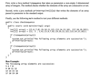 First, write a Java method isSequence that takes as parameters a non-empty 2-dimensional
array of integers. The method checks whether the elements of the array are consecutive or not.
Second, write a java methods printarray (int[][]a) that writes the elements of an array
passed in parameter to the standard output.
Finally, use the following main method to test your different methods:
public class checksequence
public static void main(String[] args)
{
įnt[][] array1 =
int[][] array2
{{5,6,7,8}, {9,10,11,12},{13,14,15,16}, {17,18,19,20}};
{{1, 3
2,4},{5,6,7,8},{9,10,11,12},{13,14,15,16}};
if (issequence(array1))
{
System.out.println("The following array elements are successive:");
printarray(array1);
}
if (issequence(array2))
{
System.out.println("The following array elements are successive:");
printarray (array2);
}
}
Run Example:
The following array elements are successive:
5 6 7 8
9 10 11 12
13 14 15 16
17 18 19 20
