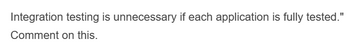 Integration testing is unnecessary if each application is fully tested."
Comment on this.