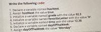 Write the following code:
1. Declare a variable named hasNext.
2. Assign hasNext the value true.
3. Initialize a variable named grade with the value 92.3.
4. initialize a variable named favoriteletter with the value 'H'.
5. Initialize a variable named time with the value 12.30.
6. Declare a variable named dayofTheWeek.
7. Assign dayofTheWeek the value "Monday".
