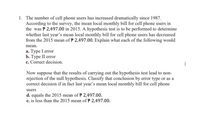 1. The number of cell phone users has increased dramatically since 1987.
According to the survey, the mean local monthly bill for cell phone users in
the was P 2,497.00 in 2015. A hypothesis test is to be performed to determine
whether last year's mean local monthly bill for cell phone users has decreased
from the 2015 mean of P 2,497.00. Explain what each of the following would
mean.
a. Type I error
b. Туре II error
c. Correct decision.
|
Now suppose that the results of carrying out the hypothesis test lead to non-
rejection of the null hypothesis. Classify that conclusion by error type or as a
correct decision if in fact last year's mean local monthly bill for cell phone
users
d. equals the 2015 mean of P 2,497.00.
e. is less than the 2015 mean of P 2,497.00.
