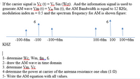 If the carrier signal is Vc (t) = Ve Sin (Wst). And the information signal is used to
generate AM wave Vm (t) = Vm Sin (t), the AM Bandwidth is equal to 12 KHz,
modulation index m = 0.5 and the spectrum frequency for AM is shown figure:
6
-100-6fm -100
-100+6fm
100-6fm 100 100+6fm
KHZ
|
1- determine Ws. Wm, fim. f.
2- draw the AM wave in time domain
3. determine Vm. Vc.
4-determine the power at carrier of the antenna resistance one ohm (1 2)
5- Write the AM equation with all values.
