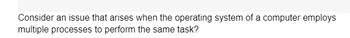 Consider an issue that arises when the operating system of a computer employs
multiple processes to perform the same task?