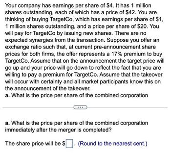 Your company has earnings per share of $4. It has 1 million
shares outstanding, each of which has a price of $42. You are
thinking of buying TargetCo, which has earnings per share of $1,
1 million shares outstanding, and a price per share of $20. You
will pay for TargetCo by issuing new shares. There are no
expected synergies from the transaction. Suppose you offer an
exchange ratio such that, at current pre-announcement share
prices for both firms, the offer represents a 17% premium to buy
TargetCo. Assume that on the announcement the target price will
go up and your price will go down to reflect the fact that you are
willing to pay a premium for TargetCo. Assume that the takeover
will occur with certainty and all market participants know this on
the announcement of the takeover.
a. What is the price per share of the combined corporation
a. What is the price per share of the combined corporation
immediately after the merger is completed?
The share price will be $
(Round to the nearest cent.)