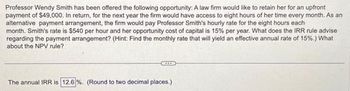 Professor Wendy Smith has been offered the following opportunity: A law firm would like to retain her for an upfront
payment of $49,000. In return, for the next year the firm would have access to eight hours of her time every month. As an
alternative payment arrangement, the firm would pay Professor Smith's hourly rate for the eight hours each
month. Smith's rate is $540 per hour and her opportunity cost of capital is 15% per year. What does the IRR rule advise
regarding the payment arrangement? (Hint: Find the monthly rate that will yield an effective annual rate of 15%.) What
about the NPV rule?
The annual IRR is 12.6 %. (Round to two decimal places.)