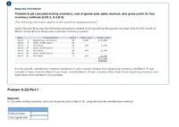 Required information
Problem 6-2A Calculate ending inventory, cost of goods sold, sales revenue, and gross profit for four
inventory methods (LO6-3, 6-4,6-5)
[The following information applies to the questions displayed below]
Greg's Bicycle Shop has the following transactions related to its top-selling Mongoose mountain bike for the month of
March. Greg's Bicycle Shop uses a periodic inventory system.
Date
March
March
March
Transactions
Eeginning inventory
Sale ($390 each)
Units
20
15
Unit Cost
$ 245
Total Cost
$ 4,900
1
5
Purchace
10
265
2, 65e
March
17
Sale ($440 esch)
March
22
Purchase
10
275
2,750
March
Sale (5465 each)
27
12
2, 300
$12, 660
March
30
Purchase
295
For the specific identification method, the March 5 sale consists of bikes from beginning inventory, the March 17 sale
consists of bikes from the March 9 purchase, and the March 27 sale consists of four bikes from beginning inventory and
eight bikes trom the March 22 purchase.
Problem 6-2A Part 1
Required:
1. Calculate ending inventory and cost of goods sold at March 31, using the specific identification method.
Ending inventory
Cost of goods sold
