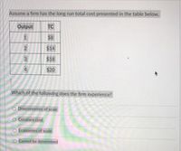 Assume a firm has the long run total cost presented in the table below.
Output
TC
1.
$8
$14
3
$18
$20
Which of the following does the firm experience?
O Diseconomies of scale
Constant cost
Economies of scale
O Cannot be determined
