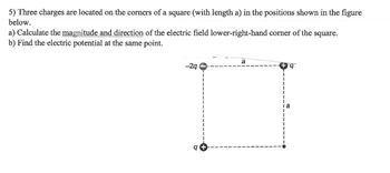 5) Three charges are located on the corners of a square (with length a) in the positions shown in the figure
below.
a) Calculate the magnitude and direction of the electric field lower-right-hand corner of the square.
b) Find the electric potential at the same point.
-2q
ge
SC
a
la
प