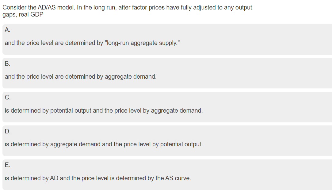 Consider the AD/AS model. In the long run, after factor prices have fully adjusted to any output
gaps, real GDP
A.
and the price level are determined by "long-run aggregate supply."
B.
and the price level are determined by aggregate demand.
C.
is determined by potential output and the price level by aggregate demand.
D.
is determined by aggregate demand and the price level by potential output.
E.
is determined by AD and the price level is determined by the AS curve.
