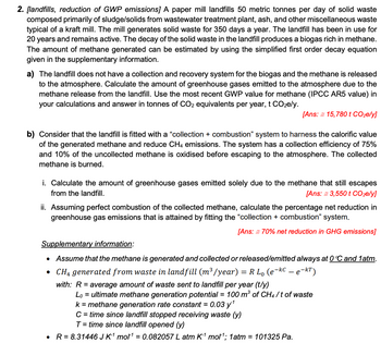 2. [landfills, reduction of GWP emissions] A paper mill landfills 50 metric tonnes per day of solid waste
composed primarily of sludge/solids from wastewater treatment plant, ash, and other miscellaneous waste
typical of a kraft mill. The mill generates solid waste for 350 days a year. The landfill has been in use for
20 years and remains active. The decay of the solid waste in the landfill produces a biogas rich in methane.
The amount of methane generated can be estimated by using the simplified first order decay equation
given in the supplementary information.
a) The landfill does not have a collection and recovery system for the biogas and the methane is released
to the atmosphere. Calculate the amount of greenhouse gases emitted to the atmosphere due to the
methane release from the landfill. Use the most recent GWP value for methane (IPCC AR5 value) in
your calculations and answer in tonnes of CO2 equivalents per year, t CO₂e/y.
[Ans: = 15,780 t CO₂e/y]
b) Consider that the landfill is fitted with a "collection + combustion" system to harness the calorific value
of the generated methane and reduce CH4 emissions. The system has a collection efficiency of 75%
and 10% of the uncollected meth is oxidised before escaping to the atmosphere. collected
methane is burned.
i. Calculate the amount of greenhouse gases emitted solely due to the methane that still escapes
from the landfill.
[Ans: = 3,550 t CO2e/y]
ii. Assuming perfect combustion of the collected methane, calculate the percentage net reduction in
greenhouse gas emissions that is attained by fitting the "collection + combustion" system.
[Ans: = 70% net reduction in GHG emissions]
Supplementary information:
• Assume that the methane is generated and collected or released/emitted always at 0°℃ and 1atm.
• CH₁ generated from waste in landfill (m³/year) = R L₁ (e-kC – e-kT)
with: R = average amount of waste sent to landfill per year (t/y)
Lo = ultimate methane generation potential = 100 m³ of CH4/t of waste
k = methane generation rate constant = 0.03 y¹
C = time since landfill stopped receiving waste (y)
T = time since landfill opened (y)
R = 8.31446 J K-¹ mol1¹ = 0.082057 L atm K-1 mol¹; 1 atm = 101325 Pa.