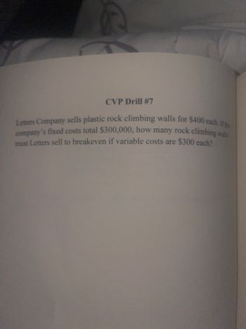 R
CVP Drill #7
Letters Company sells plastic rock climbing walls for $400 each. If the
company's fixed costs total $300,000, how many rock climbing walls
must Letters sell to breakeven if variable costs are $300 each?