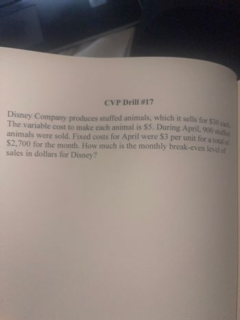 CVP Drill #17
Disney Company produces stuffed animals, which it sells for $30 each.
The variable cost to make each animal is $5. During April, 900 stuffed
animals were sold. Fixed costs for April were $3 per unit for a total of
$2,700 for the month. How much is the monthly break-even level of
sales in dollars for Disney?