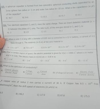 Q5: A spherical capacitor is formed from two concentric spherical conducting shells separated by air.
Inner sphere has radius a= 5 cm and outer has radius b= 10 cm. What is the capacitance (in pF)
of the capacitor?
A) 66.7
B) 24.8
9: What is the definition of conductivity?
A)
Current density
Electric Field
B)
06: Two identical capacitors C₁ and C₂ have the same charge. Then we insert dielectric material (K
2) between the plates of C₂ only. The ratio U₂/U, of the energies stored in C, and C₂ is:
C) 1/2
B) 1/3
A) 3
D) 2
E) 1
3.5
C) 33.3
07: When a wire 5 m long with a diameter of 0.05 mm is connected to a 12 V battery, a current of 4 A
flows through it. The resistivity (in 2.m) of the wire material is:
A) 5.9 x 10-10
B) 7.9 x 1010
C) 3.5 x 10-¹0
D) 1.2 x 10"
E) 2.4 x 10¹
08: Over a certain region of space, the electric potential is given by V(x) = 1500 x², where x in meter
and V in Volt. The electric field (in kV/m) at x = 0.8 m is:
A) - 3.9
B) - 2.4i
C) - 10.2i
D) - 8.1
Voltage
Current
B) 146.3
D) 41.7
Current
Area
E) 11.1
C) 117.0
D) (Voltage).(Current) E)
A copper wire of radius 2 mm carries a current of 30 A. If Copper has 8.5 x 1028 free
electrons/m³, then the drift speed of electrons (in μm/s) is:
D) 87.8
E) - 12.3/
Electric Field
Current density
E) 175.5