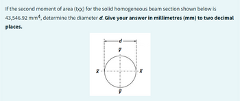 If the second moment of area (IXX) for the solid homogeneous beam section shown below is
43,546.92 mm4, determine the diameter d. Give your answer in millimetres (mm) to two decimal
places.
X
d
y
X