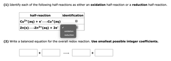 **(1)** Identify each of the following half-reactions as either an oxidation half-reaction or a reduction half-reaction.

| half-reaction                     | identification   |
|-----------------------------------|------------------|
| Cu²⁺(aq) + e⁻ → Cu⁺(aq)           | [ ]              |
| Zn(s) → Zn²⁺(aq) + 2e⁻            | ✓ oxidation      |

**(2)** Write a balanced equation for the overall redox reaction. *Use smallest possible integer coefficients.*

\[ \_\_ \] + \[ \_\_ \] → \[ \_\_ \] + \[ \_\_ \]