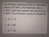 Far Horizon Journeys has an expected
return of 9.90%, the risk-free rate is
2.20%, and the market risk premium is
6.85%. Far Horizon's beta is closest to:
O A. 2.13.
O B. 1.66.
O C. 1.12.
