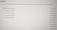 Question 1
For a 8% coupon bond with a 6.75% yield to maturity, match the price per $1,000 in bonds to the term to maturity.
v 10 years to maturity:
A. $1,022.68
9 years to maturity:
B. $1,011.89
v 8 years to maturity:
C. $1,083.30
v 2 years to maturity:
D. $1,067.96
v 1 year to maturity:
E. $1,076.30
F. $1,082.31
G. $1,089.84
H. $1,088.82
1. $1,023.03
J. $1,011.71
