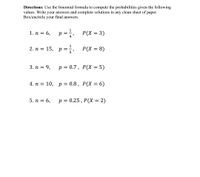 Directions: Use the binomial formula to compute the probabilities given the following
values. Write your answers and complete solutions in any clean sheet of paper.
Box/encircle your final answers.
1. п %3 6,
p =
4
P(X = 3)
2. п %3D 15, р%3
P(X = 8)
3. п %3D 9,
p = 0.7, P(X = 5)
%3D
4. п %3
10, p = 0.8, P(X = 6)
5. n = 6,
p = 0.25 , P(X = 2)
%3D
