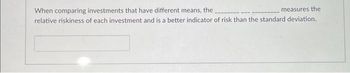 When comparing investments that have different means, the
measures the
relative riskiness of each investment and is a better indicator of risk than the standard deviation.