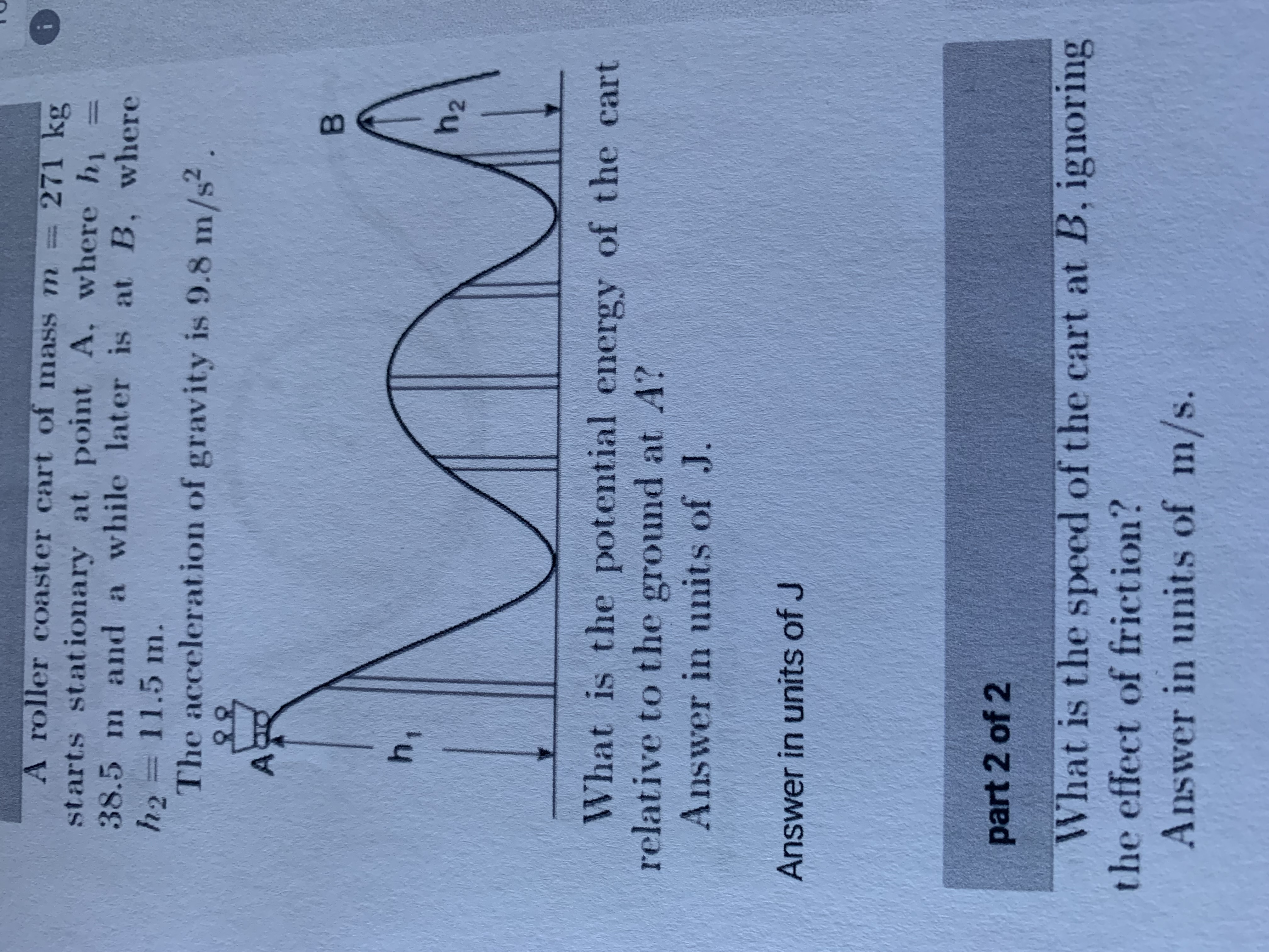 A roller coaster cart of masSS m
271 kg
starts stationary at point A, where hi
38.5m and a while later is at B, where
11.5 m.
The acceleration of gravity is 9.8 m/s?
B.
h2
What is the potential energy of the cart
relative to the ground at A?
Answer in units of J.
Answer in units of J
part 2 of 2
What is the speed of the cart at B, ignoring
the effect of friction?
Answer in units of m/s.
