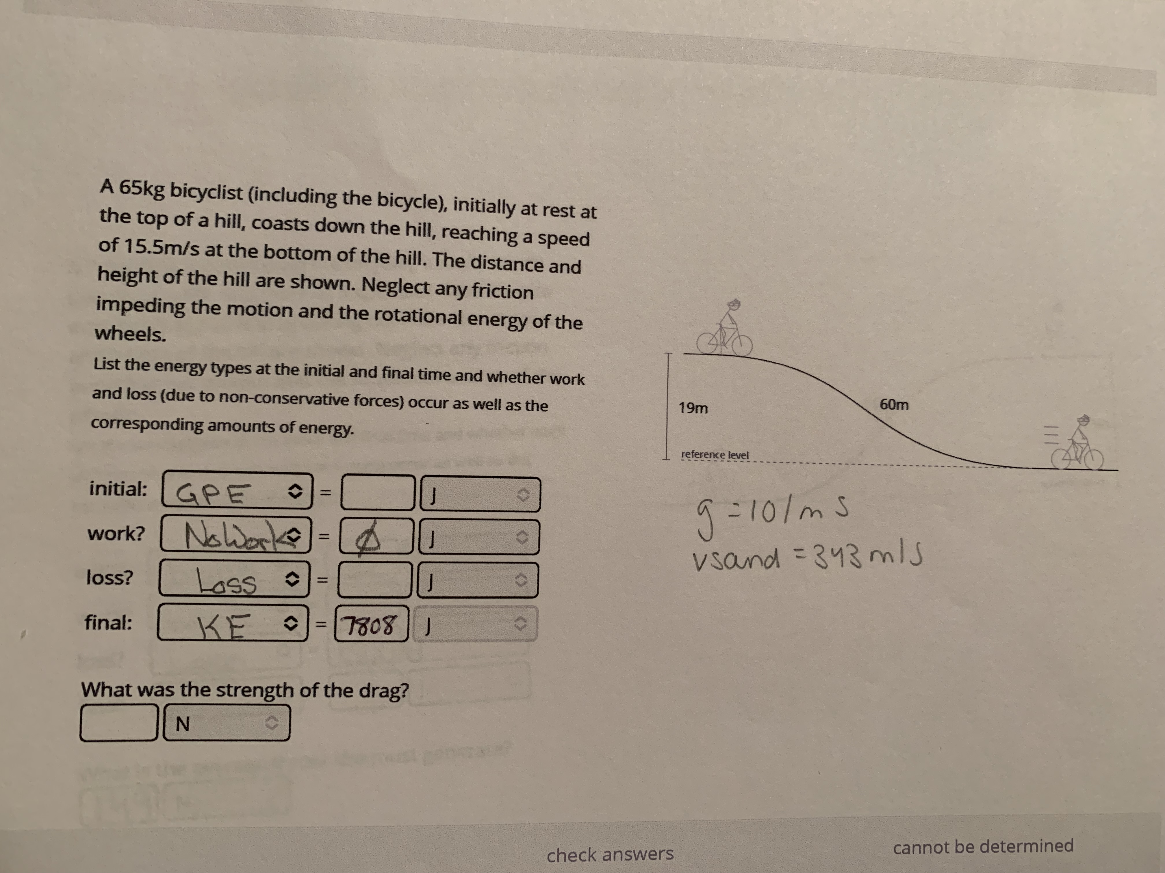 A 65kg bicyclist (including the bicycle), initially at rest at
the top of a hill, coasts down the hill, reaching a speed
of 15.5m/s at the bottom of the hill. The distance and
height of the hill are shown. Neglect any friction
impeding the motion and the rotational energy of the
wheels.
List the energy types at the initial and final time and whether work
60m
and loss (due to non-conservative forces) occur as well as the
19m
corresponding amounts of energy.
reference level
initial: GPE
? Noworke
work?
%3D
vsand = 343 ms
loss?
Loss •
final: KE o
7808 1
What was the strength of the drag?
cannot be determined
check answers
%3D
<>
