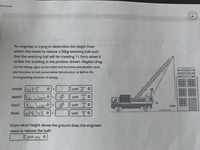 An engineer is trying to determine the height from
which she needs to release a 50kg wrecking ball such
that the wrecking ball will be traveling 11.5m/s when
strikes the building at the position shown. Neglect drag.
List the energy types at the initial and final time and whether work
REPLNGER
and loss (due to non-conservative forces) occur as well as the
Erane&Rgsing
Vene Over Mines
corresponding amounts of energy.
initial:
unit O
GPE
work? (N Worko
Nolasso
final: GPEKE •=
%3D
unit J
%3D
BARNHART
EC
WARNHART
hi
loss?
O unit Jo
5.6m
reference level
Sunit JO
%3D
From what height above the ground does the engineer
need to release the ball?
unit
