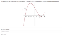 The graph of f"(x), the second derivative of f, is shown below. If the point (2, f(2)) is a critical number for f(x), is it a local min, local max or neither?
y =f "(x)
+6 -5 -4 -3 -2 -1
1
2
3
5
a) O Local maximum
b) O Local minimum
c) O Neither
