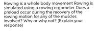 Rowing is a whole body movement Rowing is
simulated using a rowing ergometer Does a
preload occur during the recovery of the
rowing motion for any of the muscles
involved? Why or why not? (Explain your
response)
