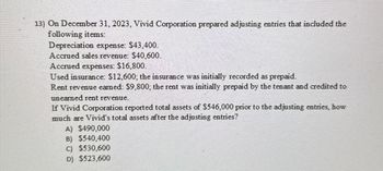 13) On December 31, 2023, Vivid Corporation prepared adjusting entries that included the
following items:
Depreciation expense: $43,400.
Accrued sales revenue: $40,600.
Accrued expenses: $16,800.
Used insurance: $12,600; the insurance was initially recorded as prepaid.
Rent revenue earned: $9,800; the rent was initially prepaid by the tenant and credited to
unearned rent revenue.
If Vivid Corporation reported total assets of $546,000 prior to the adjusting entries, how
much are Vivid's total assets after the adjusting entries?
A) $490,000
B) $540,400
c) $530,600
D) $523,600