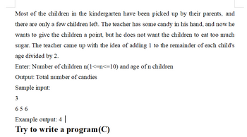 Most of the children in the kindergarten have been picked up by their parents, and
there are only a few children left. The teacher has some candy in his hand, and now he
wants to give the children a point, but he does not want the children to eat too much
sugar. The teacher came up with the idea of adding 1 to the remainder of each child's
age divided by 2.
Enter: Number of children n(1<=n<=10) and age of n children
Output: Total number of candies
Sample input:
3
656
Example output: 4 |
Try to write a program(C)