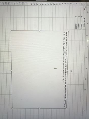 123 456
1 Year
7
68
9
10
11
12
13
14
15
16
17
122722NHHZH2
18
19
20
23
24
25
26
28
29
30
31
A
012
B
Cash flow
58000
-34000
-45000
C
D
E
F
I
G
0
H
What is the IRR? If the required return is 12%, should the firm accept the project? What is NVP?What
is the NPV of the project if the required return is 0%? If it is 24%?
I